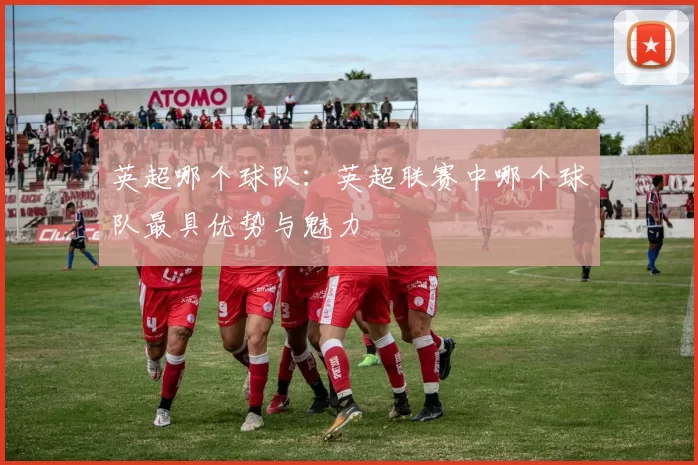 英超哪个球队：英超联赛中哪个球队最具优势与魅力