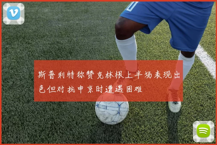 斯普利特称赞克林根上半场表现出色但对抗申京时遭遇困难