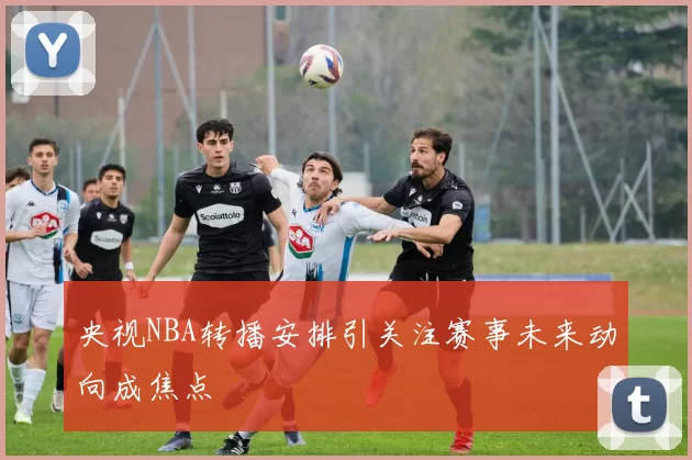 央视NBA转播安排引关注赛事未来动向成焦点