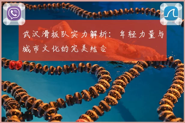 武汉滑板队实力解析：年轻力量与城市文化的完美结合