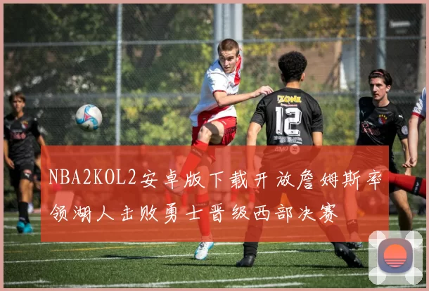 NBA2KOL2安卓版下载开放詹姆斯率领湖人击败勇士晋级西部决赛