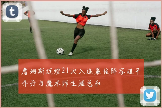 詹姆斯连续21次入选最佳阵容追平乔丹与魔术师生涯总和