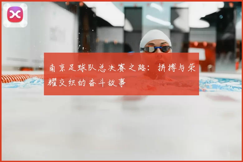 南京足球队总决赛之路：拼搏与荣耀交织的奋斗故事