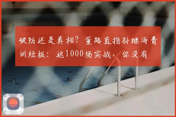 破防还是真相？董路直指孙继海青训短板：这1000场实战，你没有