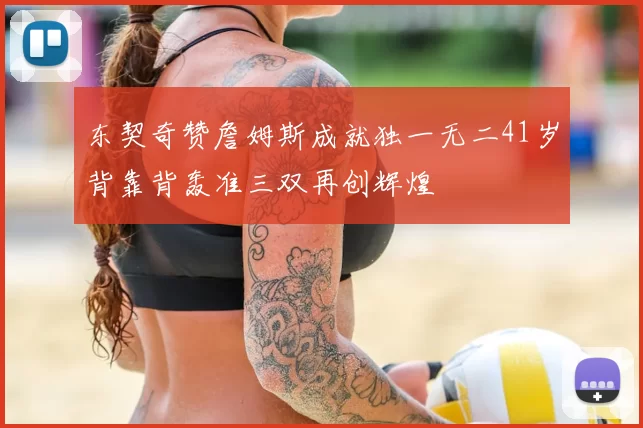 东契奇赞詹姆斯成就独一无二41岁背靠背轰准三双再创辉煌