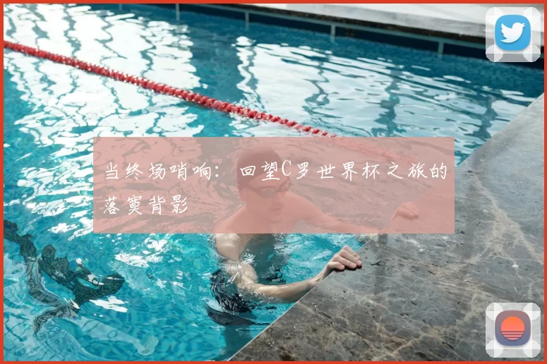 当终场哨响:回望C罗世界杯之旅的落寞背影