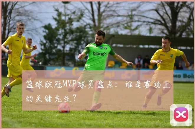 篮球欧冠MVP球员盘点:谁是赛场上的关键先生?