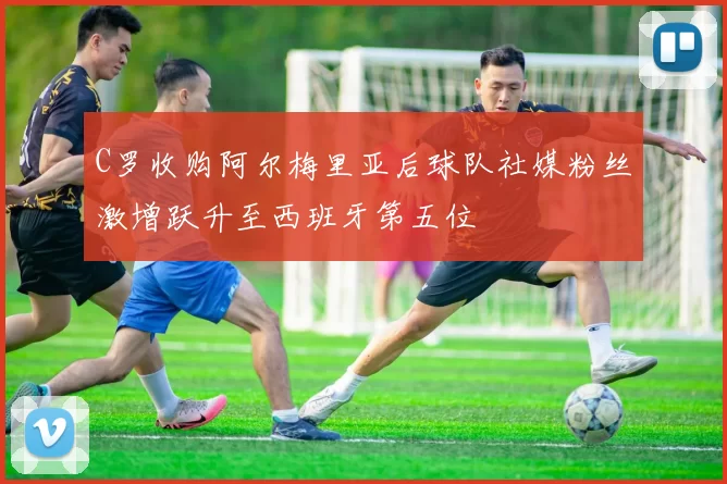 C罗收购阿尔梅里亚后球队社媒粉丝激增跃升至西班牙第五位