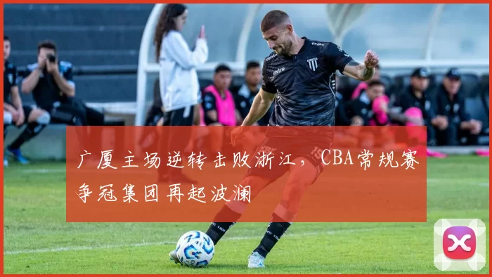 广厦主场逆转击败浙江，CBA常规赛争冠集团再起波澜