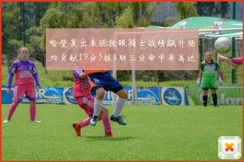 哈登复出表现抢眼骑士战绩飙升场均贡献19分5板8助三分命中率高达50