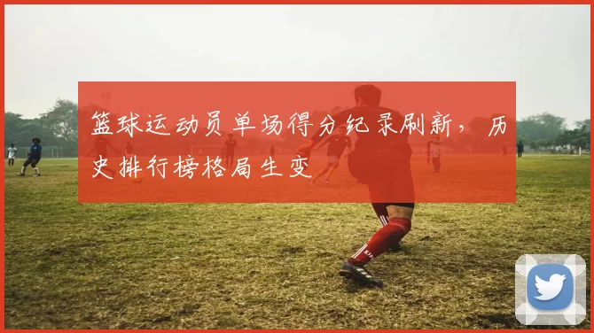 篮球运动员单场得分纪录刷新，历史排行榜格局生变