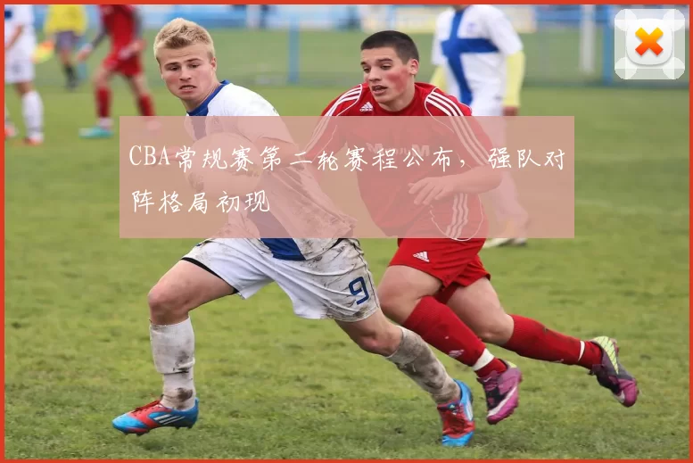 CBA常规赛第二轮赛程公布,强队对阵格局初现