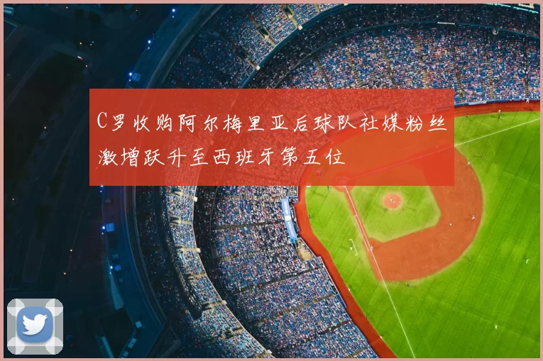 C罗收购阿尔梅里亚后球队社媒粉丝激增跃升至西班牙第五位