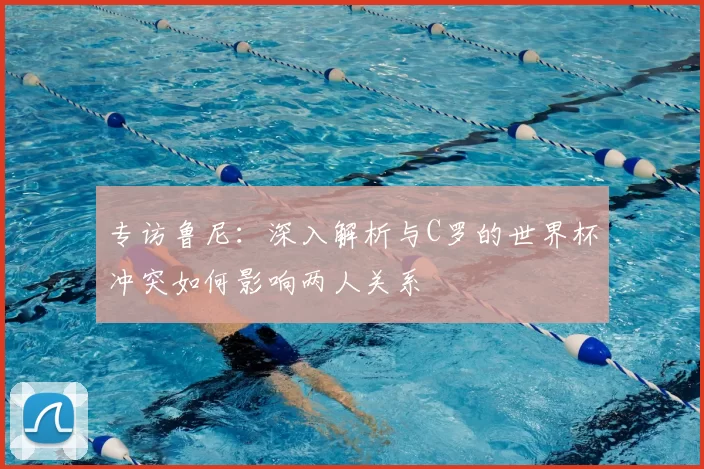 专访鲁尼：深入解析与C罗的世界杯冲突如何影响两人关系