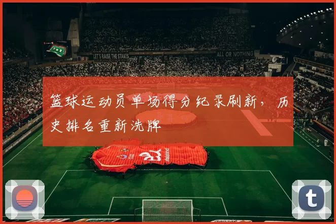 篮球运动员单场得分纪录刷新，历史排名重新洗牌