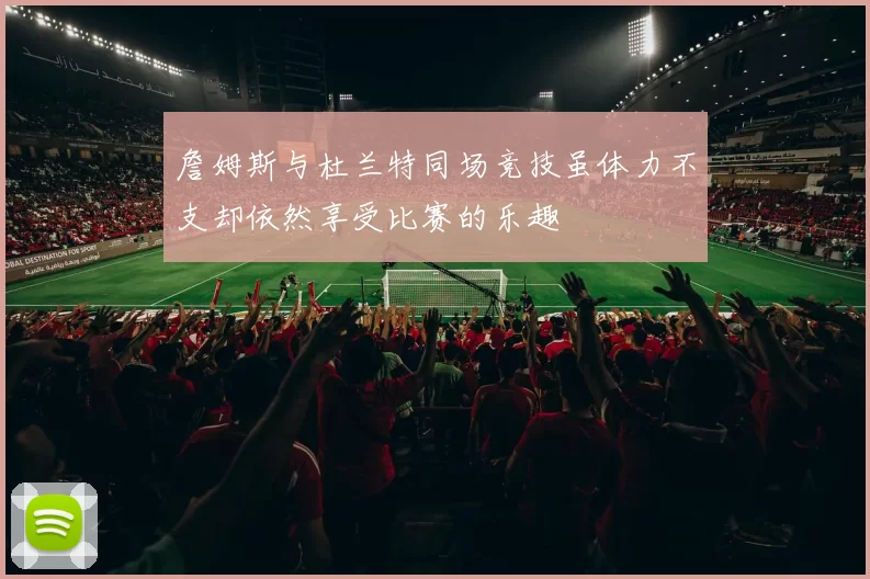 詹姆斯与杜兰特同场竞技虽体力不支却依然享受比赛的乐趣