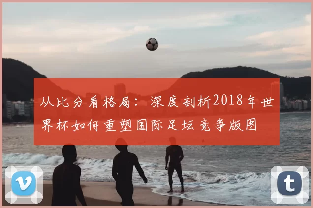 从比分看格局:深度剖析2018年世界杯如何重塑国际足坛竞争版图