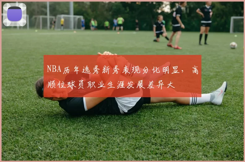 NBA历年选秀新秀表现分化明显，高顺位球员职业生涯发展差异大