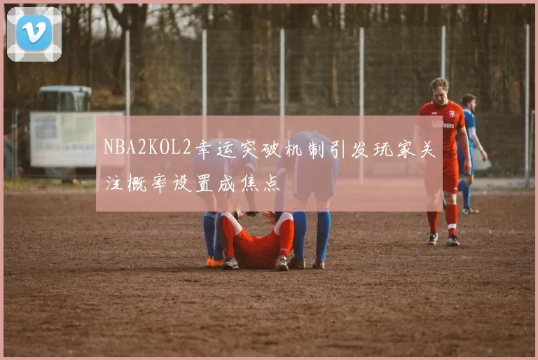 NBA2KOL2幸运突破机制引发玩家关注概率设置成焦点
