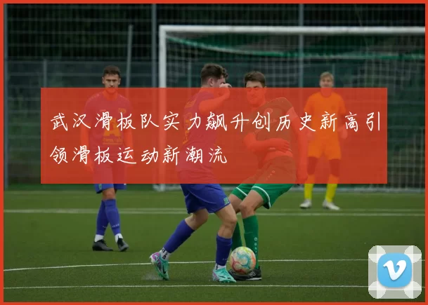 武汉滑板队实力飙升创历史新高引领滑板运动新潮流