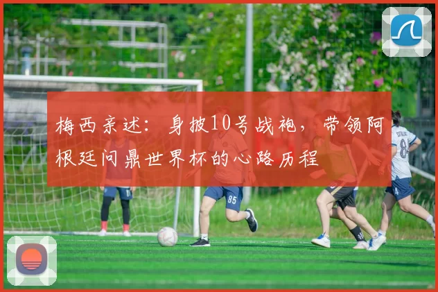梅西亲述:身披10号战袍,带领阿根廷问鼎世界杯的心路历程