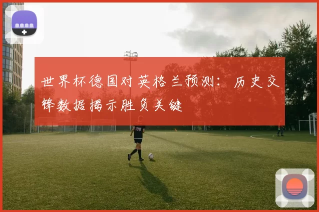 世界杯德国对英格兰预测：历史交锋数据揭示胜负关键