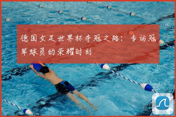 德国女足世界杯夺冠之路：专访冠军球员的荣耀时刻