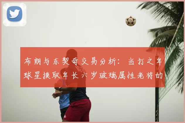 布朗与东契奇交易分析：当打之年球星换取年长六岁玻璃属性老将的利弊探讨