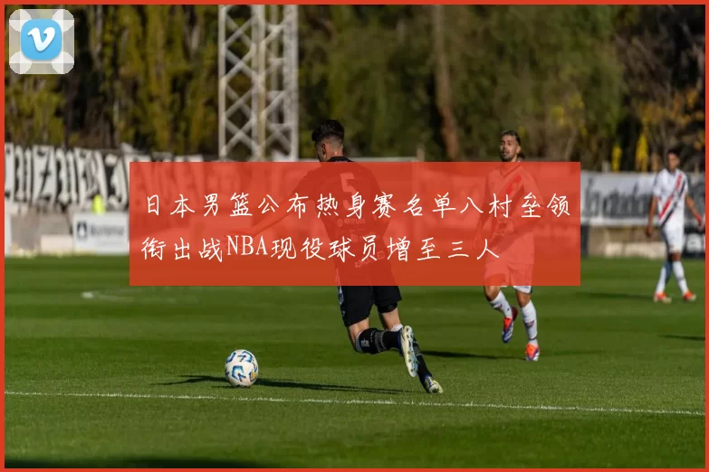 日本男篮公布热身赛名单八村垒领衔出战NBA现役球员增至三人