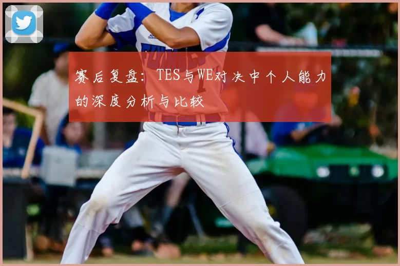 赛后复盘：TES与WE对决中个人能力的深度分析与比较