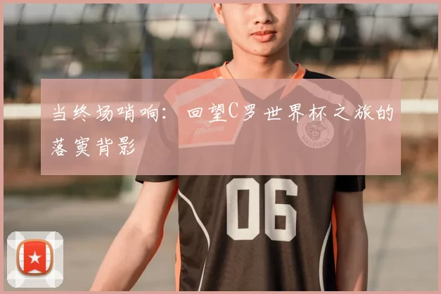 当终场哨响:回望C罗世界杯之旅的落寞背影