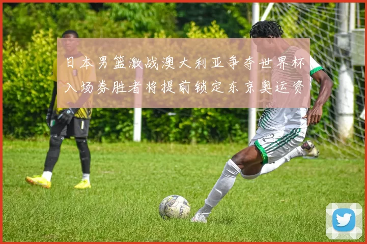 日本男篮激战澳大利亚争夺世界杯入场券胜者将提前锁定东京奥运资格