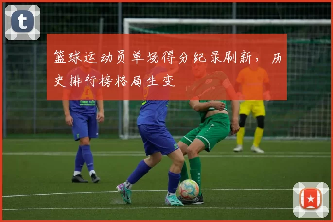 篮球运动员单场得分纪录刷新，历史排行榜格局生变