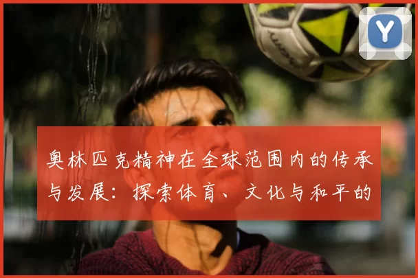 奥林匹克精神在全球范围内的传承与发展：探索体育、文化与和平的深度融合